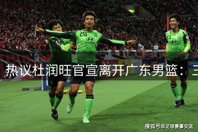 热议杜润旺官宣离开广东男篮：三连冠核心仅剩徐杰胡明轩